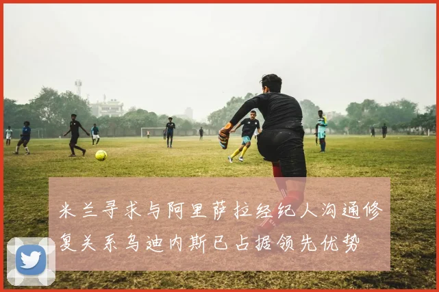米兰寻求与阿里萨拉经纪人沟通修复关系乌迪内斯已占据领先优势