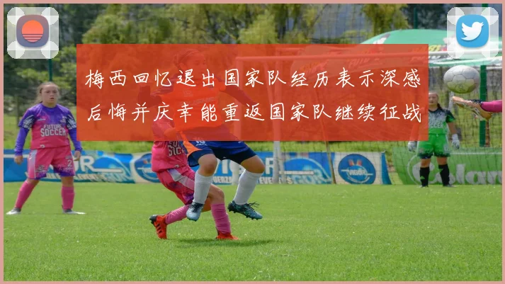 梅西回忆退出国家队经历表示深感后悔并庆幸能重返国家队继续征战