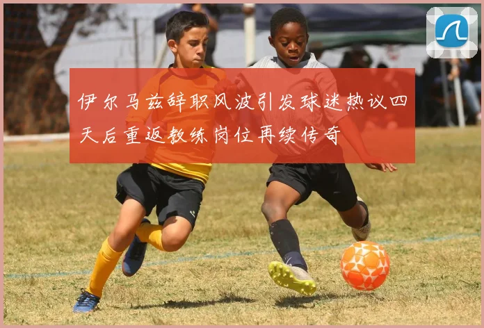 伊尔马兹辞职风波引发球迷热议四天后重返教练岗位再续传奇