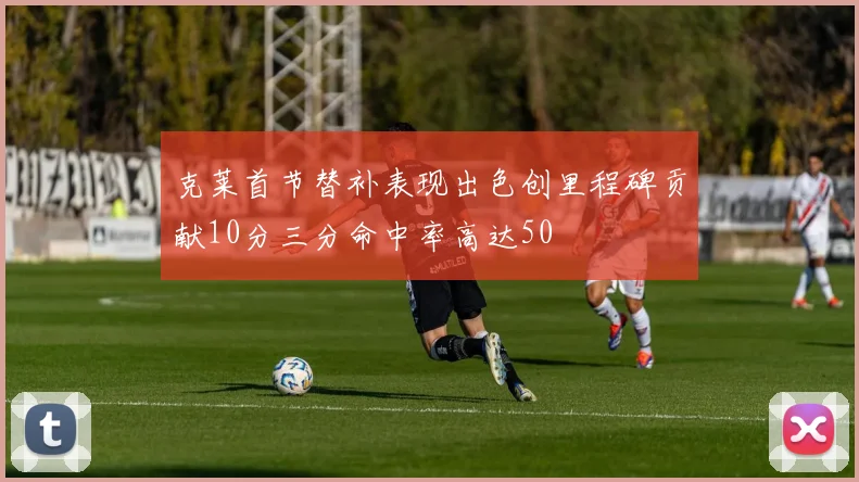 克莱首节替补表现出色创里程碑贡献10分三分命中率高达50