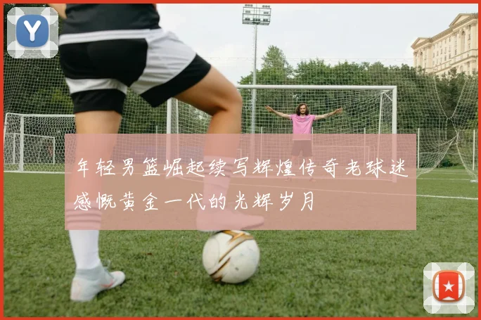 年轻男篮崛起续写辉煌传奇老球迷感慨黄金一代的光辉岁月