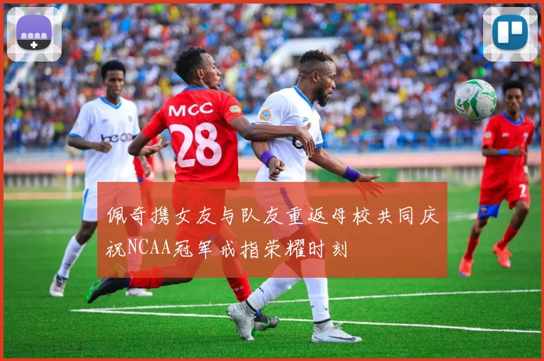 佩奇携女友与队友重返母校共同庆祝NCAA冠军戒指荣耀时刻