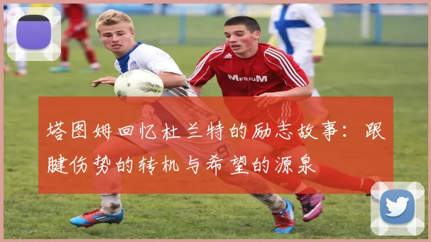 塔图姆回忆杜兰特的励志故事：跟腱伤势的转机与希望的源泉