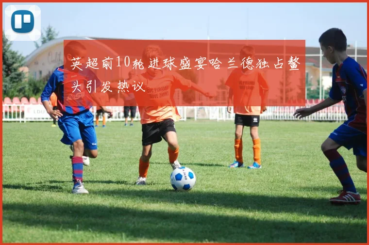 英超前10轮进球盛宴哈兰德独占鳌头引发热议